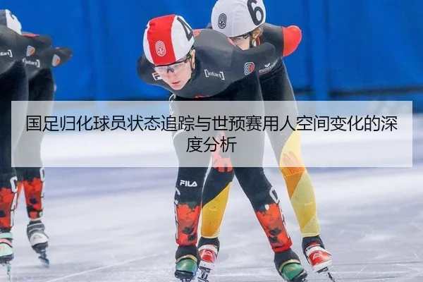 国足归化球员状态追踪与世预赛用人空间变化的深度分析
